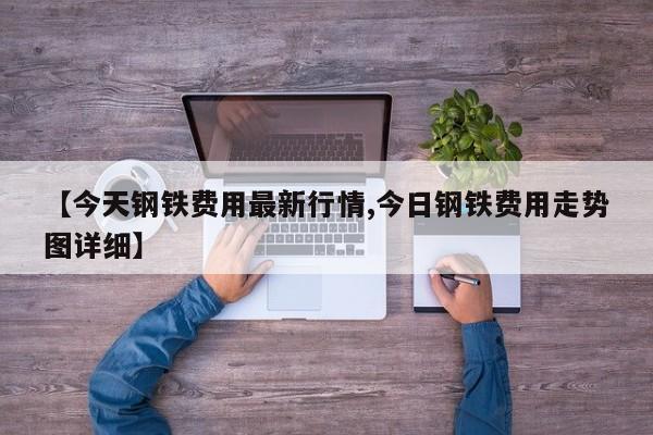 【今天钢铁费用最新行情,今日钢铁费用走势图详细】