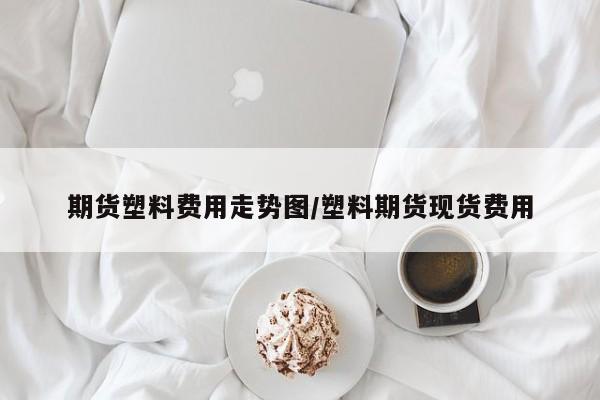 期货塑料费用走势图/塑料期货现货费用
