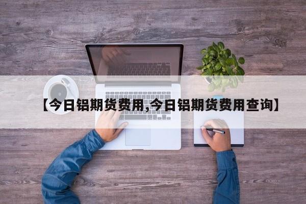 【今日铝期货费用,今日铝期货费用查询】
