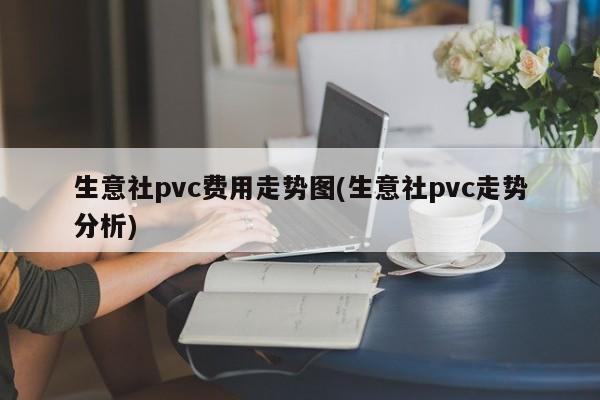 生意社pvc费用走势图(生意社pvc走势分析)