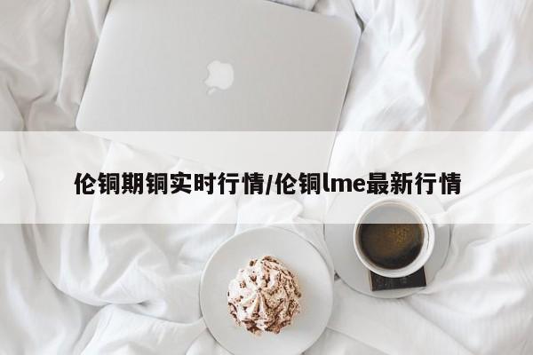伦铜期铜实时行情/伦铜lme最新行情