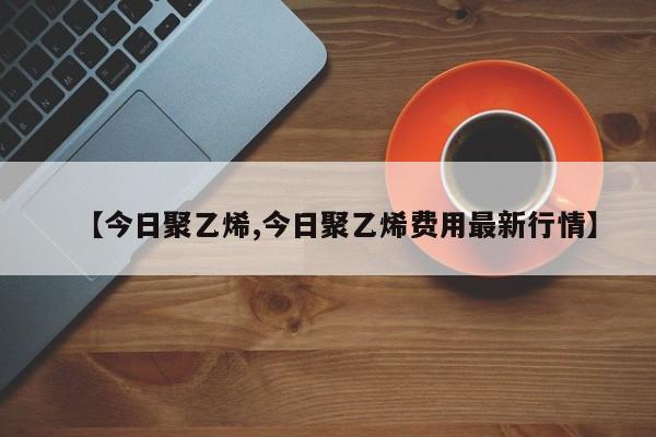 【今日聚乙烯,今日聚乙烯费用最新行情】