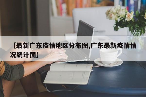【最新广东疫情地区分布图,广东最新疫情情况统计图】